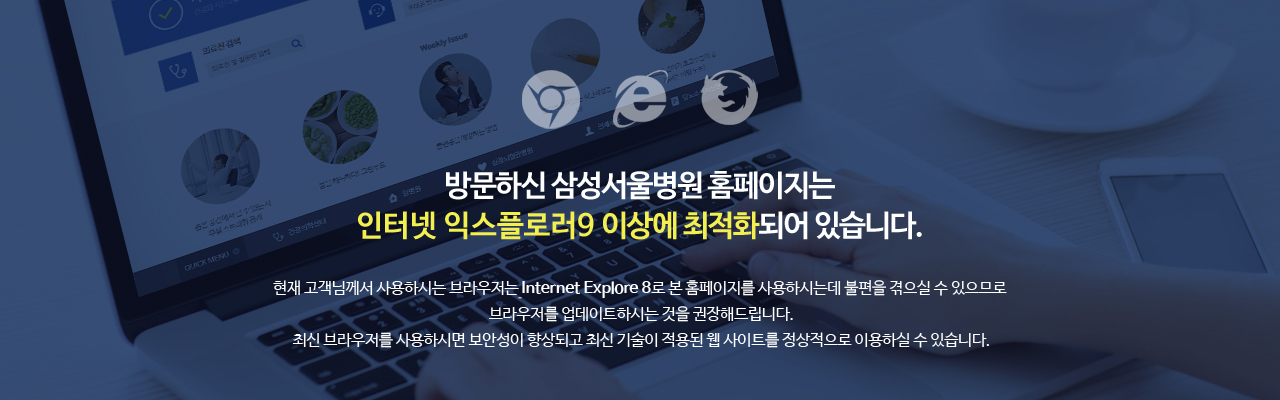 방문하신 삼성서울병원 홈페이지는 인터넷 익스플로러 9 이상에 최적화되어 있습니다. 현재 고객님께서 사용하시는 브라우저는 인터넷 익스플로러 8 이하로 본 홈페이지를 사용하시는데 불편을 겪으실 수 있으므로 브라우저를 업데이트하시는 것을 권장해드립니다. 최신 브라우저를 사용하시면 보안성이 향상되고 최신 기술이 적용된 삼성서울병원 홈페이지를 정상적으로 이용하실 수 있습니다.