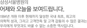 삼성 서울병원의 어제와 오늘을 보여드립니다. - 1994년 개원 이후 현재까지 달성한 국내 최초, 최고의 의학적 성과, 그리고 고객만족 및 고객 감동의 수 많은 결과를 우리에게 무엇과도 바꿀 수 없는 소중한 역사입니다.